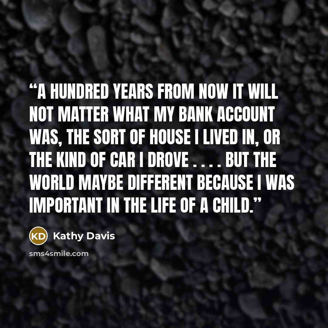 “A hundred years from now it will not matter what my bank account was, the sort of house I lived in, or the kind of car I drove . . . . but the world maybe different because I was important in the life of a child.” quote by Kathy Davis