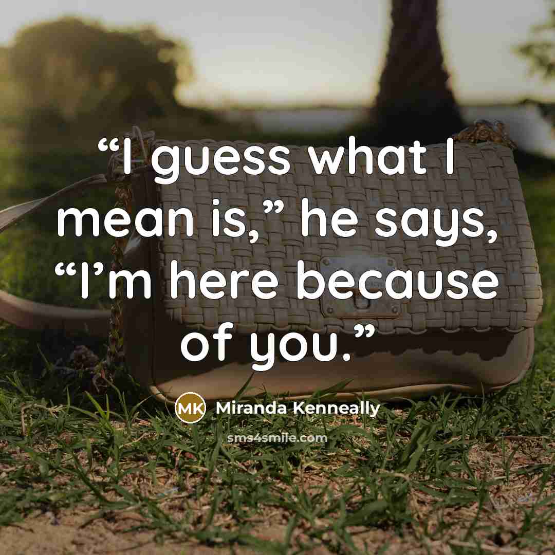 “I guess what I mean is,” he says, “I’m here because of you.” quote by Miranda Kenneally