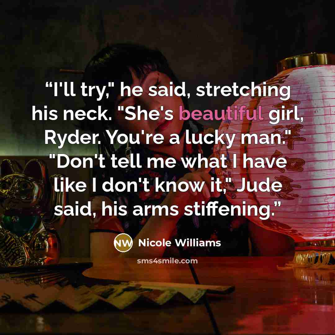 “I'll try," he said, stretching his neck. "She's beautiful girl, Ryder. You're a lucky man." "Don't tell me what I have like I don't know it," Jude said, his arms stiffening.” quote by Nicole Williams
