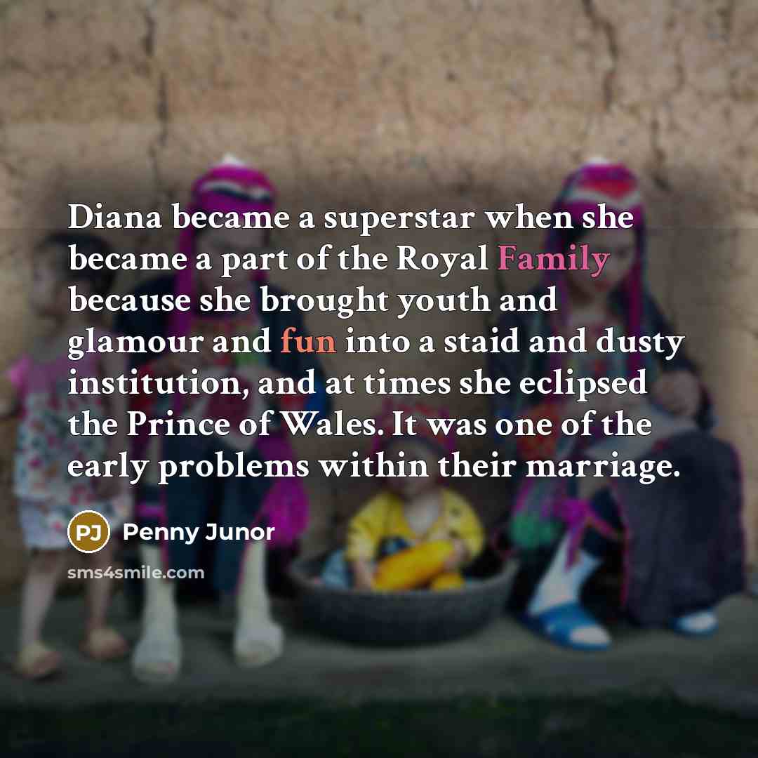 “Diana became a superstar when she became a part of the Royal Family because she brought youth and glamour and fun into a staid and dusty institution, and at times she eclipsed the Prince of Wales. It was one of the early problems within their marriage.” quote by Penny Junor