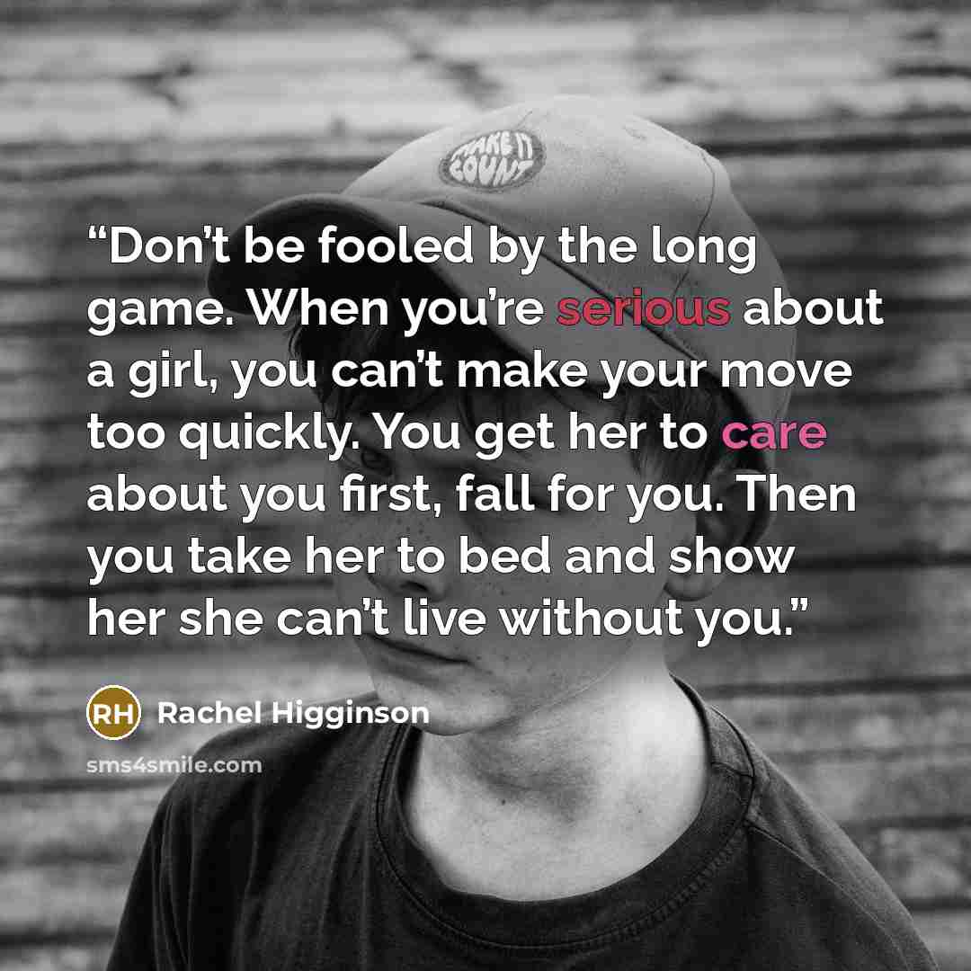 “Don’t be fooled by the long game. When you’re serious about a girl, you can’t make your move too quickly. You get her to care about you first, fall for you. Then you take her to bed and show her she can’t live without you.” quote by Rachel Higginson
