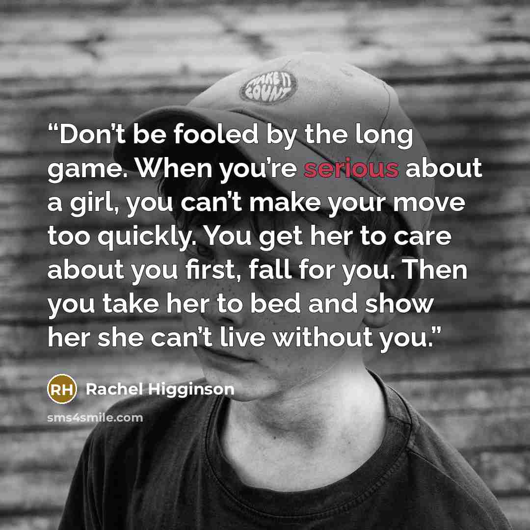 “Don’t be fooled by the long game. When you’re serious about a girl, you can’t make your move too quickly. You get her to care about you first, fall for you. Then you take her to bed and show her she can’t live without you.” quote by Rachel Higginson
