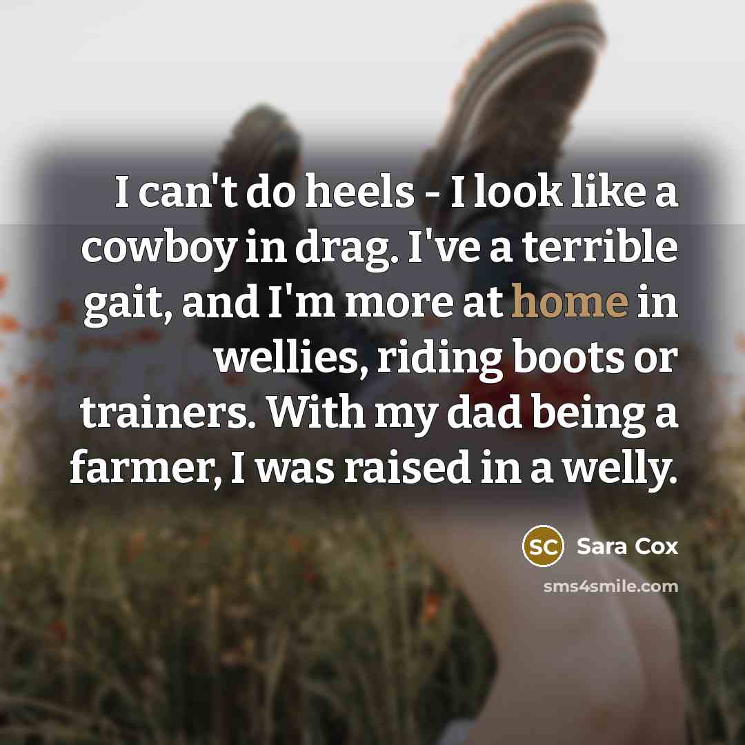 “I can't do heels - I look like a cowboy in drag. I've a terrible gait, and I'm more at home in wellies, riding boots or trainers. With my dad being a farmer, I was raised in a welly.” quote by Sara Cox