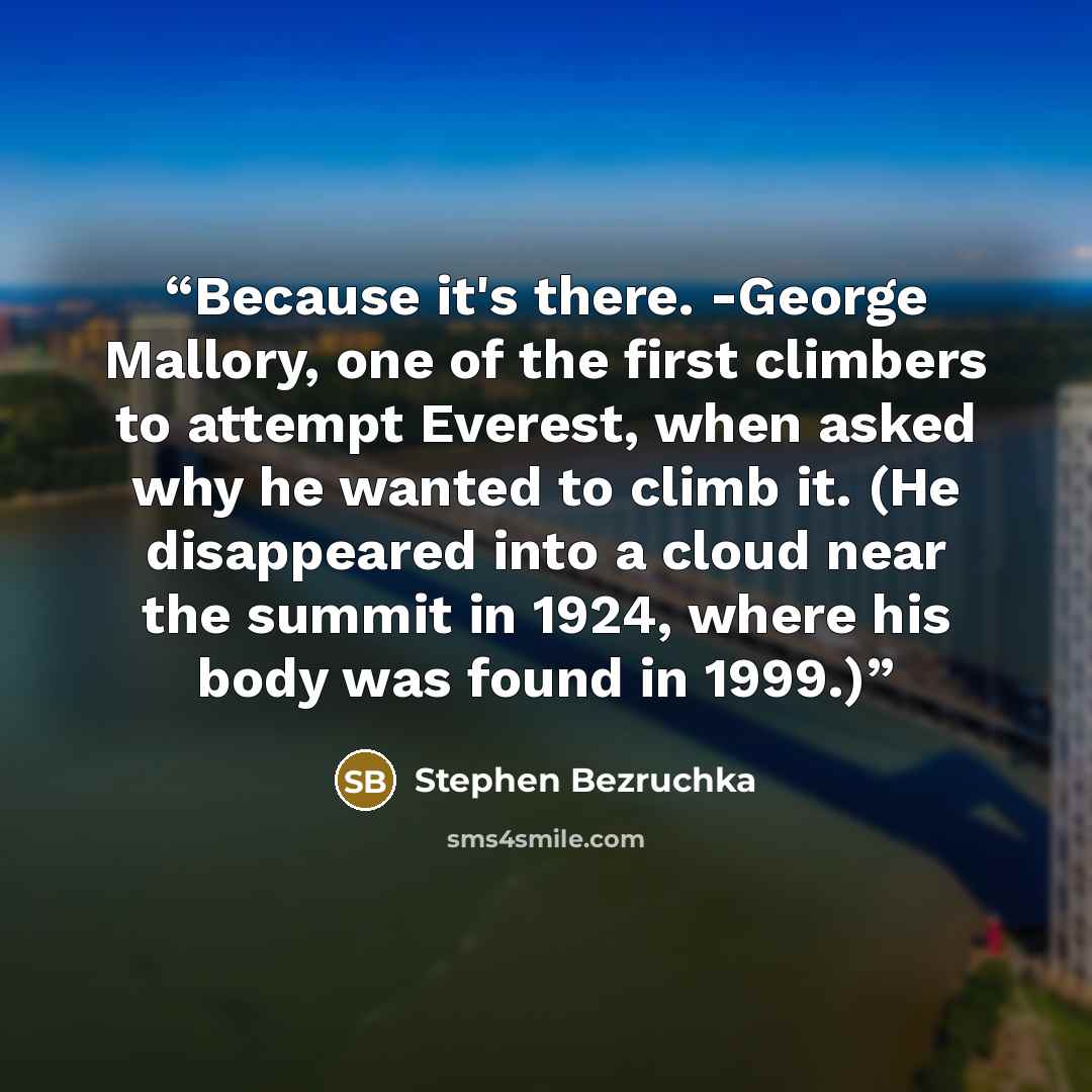 “Because it's there. -George Mallory, one of the first climbers to attempt Everest, when asked why he wanted to climb it. (He disappeared into a cloud near the summit in 1924, where his body was found in 1999.)” quote by Stephen Bezruchka