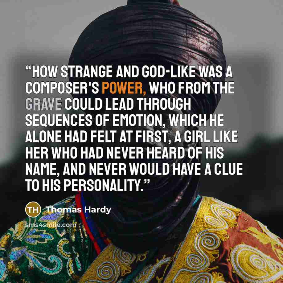 “How strange and god-like was a composer's power, who from the grave could lead through sequences of emotion, which he alone had felt at first, a girl like her who had never heard of his name, and never would have a clue to his personality.” quote by Thomas Hardy