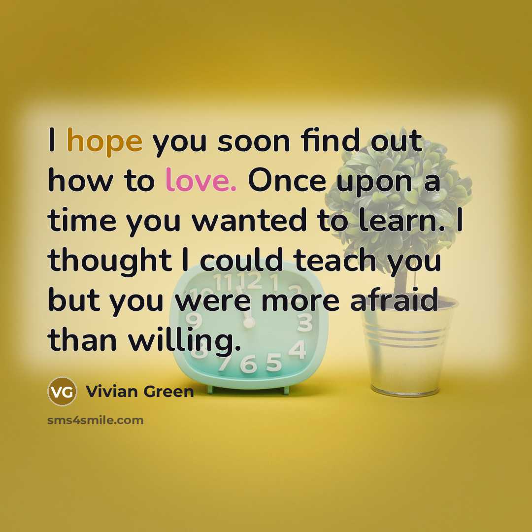 “I hope you soon find out how to love. Once upon a time you wanted to learn. I thought I could teach you but you were more afraid than willing.” quote by Vivian Green