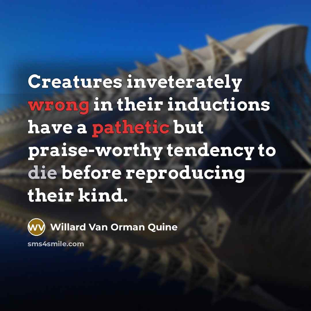 “Creatures inveterately wrong in their inductions have a pathetic but praise-worthy tendency to die before reproducing their kind.” quote by Willard Van Orman Quine