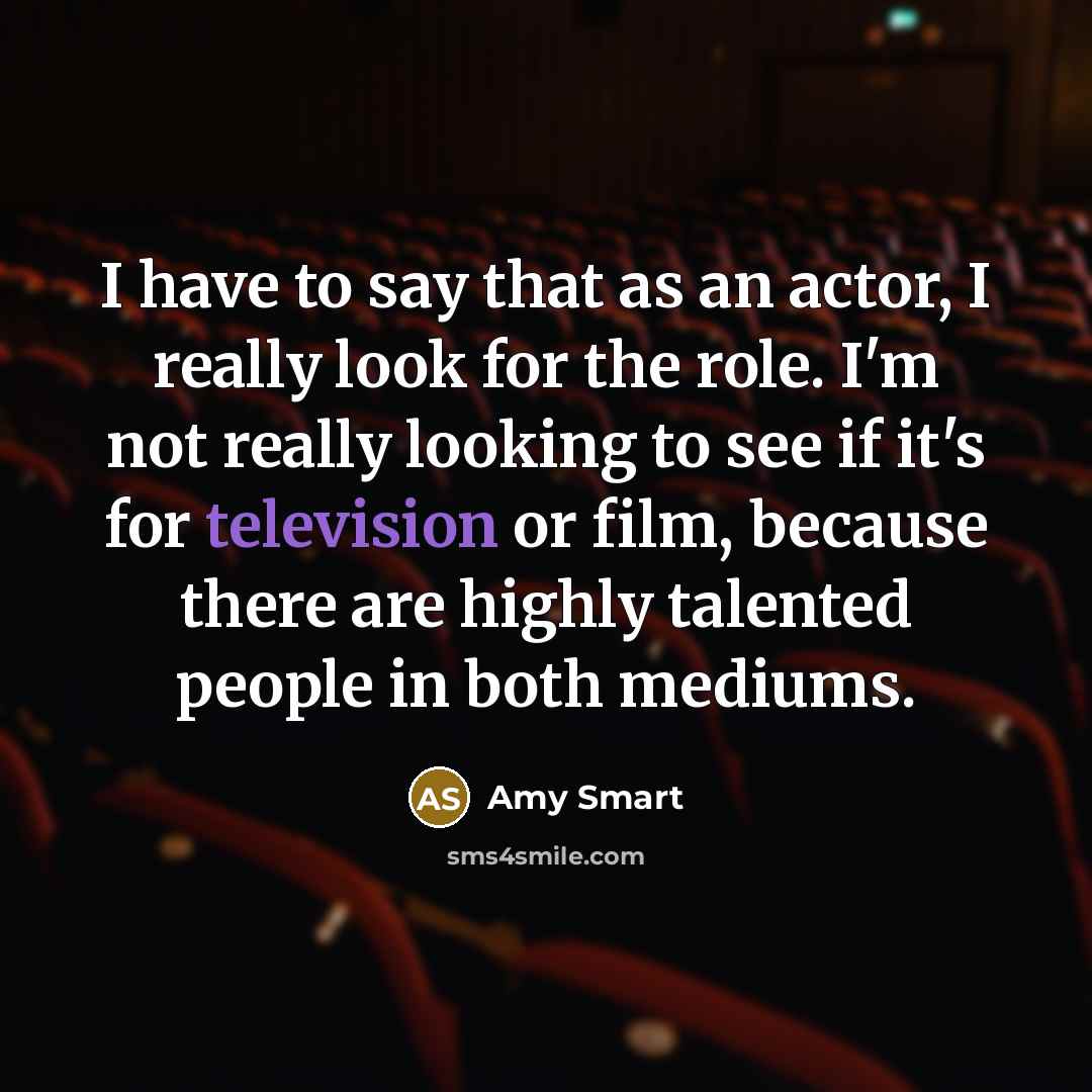 “I have to say that as an actor, I really look for the role. I'm not really looking to see if it's for television or film, because there are highly talented people in both mediums.” quote by Amy Smart