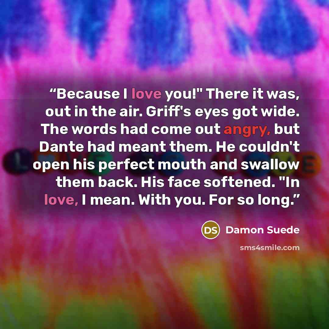 “Because I love you!" There it was, out in the air. Griff's eyes got wide. The words had come out angry, but Dante had meant them. He couldn't open his perfect mouth and swallow them back. His face softened. "In love, I mean. With you. For so long.” quote by Damon Suede