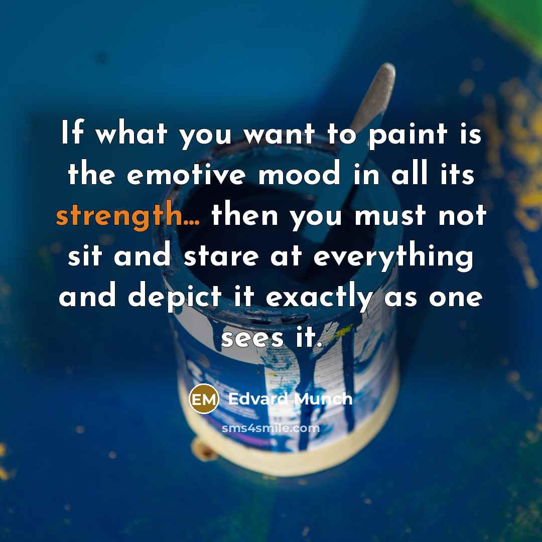 “If what you want to paint is the emotive mood in all its strength... then you must not sit and stare at everything and depict it exactly as one sees it.” quote by Edvard Munch