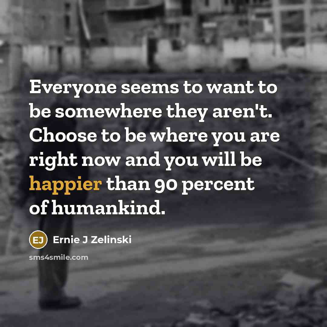 “Everyone seems to want to be somewhere they aren't. Choose to be where you are right now and you will be happier than 90 percent of humankind.” quote by Ernie J Zelinski