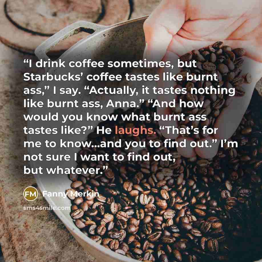“I drink coffee sometimes, but Starbucks’ coffee tastes like burnt ass,” I say. “Actually, it tastes nothing like burnt ass, Anna.” “And how would you know what burnt ass tastes like?” He laughs. “That’s for me to know…and you to find out.” I’m not sure I want to find out, but whatever.” quote by Fanny Merkin