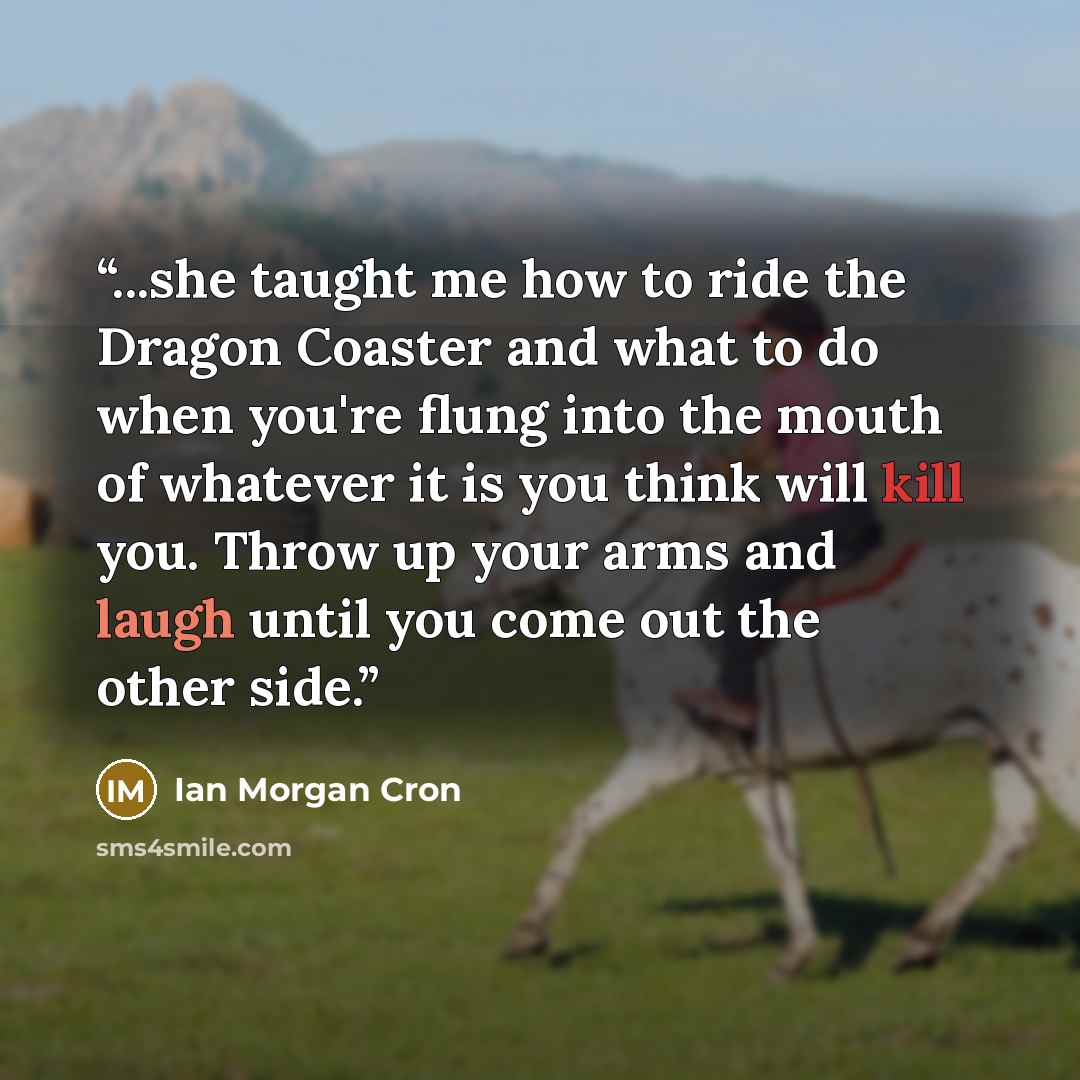 “...she taught me how to ride the Dragon Coaster and what to do when you're flung into the mouth of whatever it is you think will kill you. Throw up your arms and laugh until you come out the other side.” quote by Ian Morgan Cron