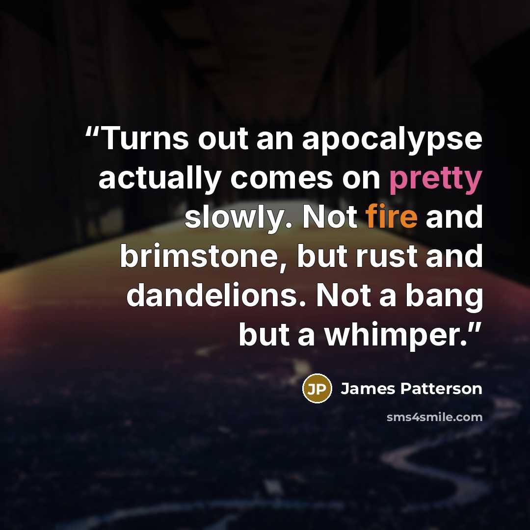“Turns out an apocalypse actually comes on pretty slowly. Not fire and brimstone, but rust and dandelions. Not a bang but a whimper.” quote by James Patterson
