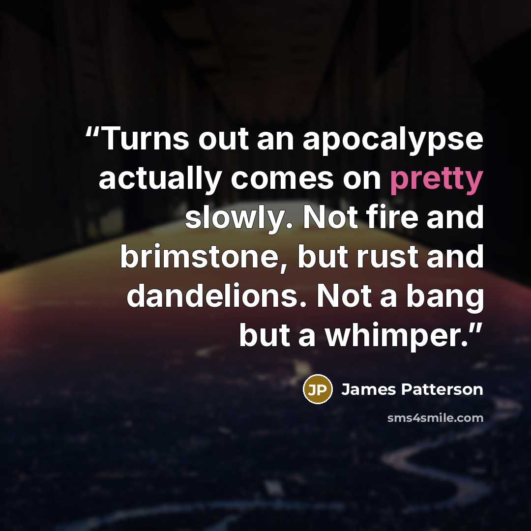 “Turns out an apocalypse actually comes on pretty slowly. Not fire and brimstone, but rust and dandelions. Not a bang but a whimper.” quote by James Patterson
