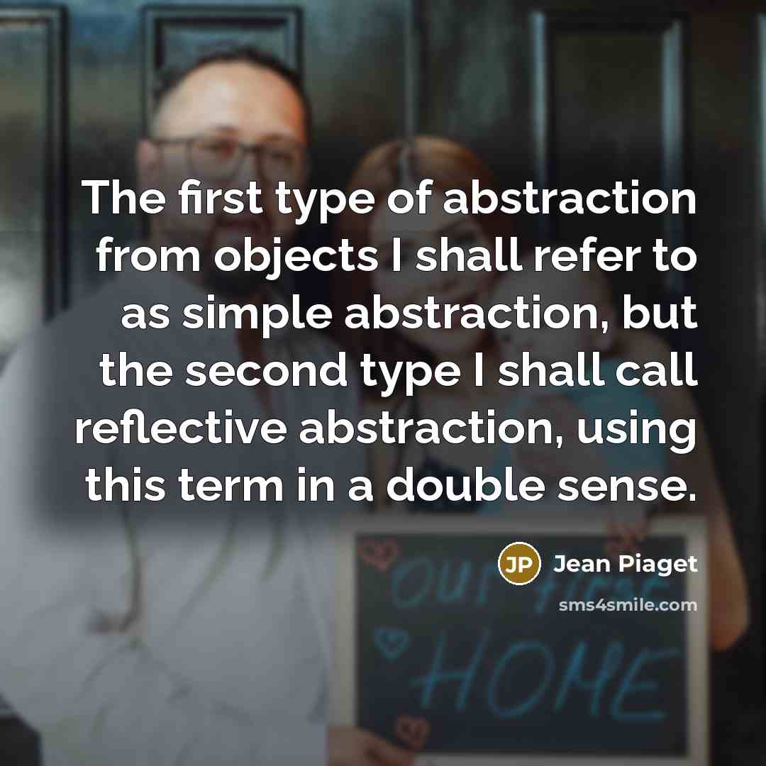 “The first type of abstraction from objects I shall refer to as simple abstraction, but the second type I shall call reflective abstraction, using this term in a double sense.” quote by Jean Piaget