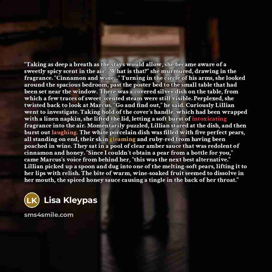 “Taking as deep a breath as the stays would allow, she became aware of a sweetly spicy scent in the air. "What is that?" she murmured, drawing in the fragrance. "Cinnamon and wine..." Turning in the circle of his arms, she looked around the spacious bedroom, past the poster bed to the small table…” quote by Lisa Kleypas