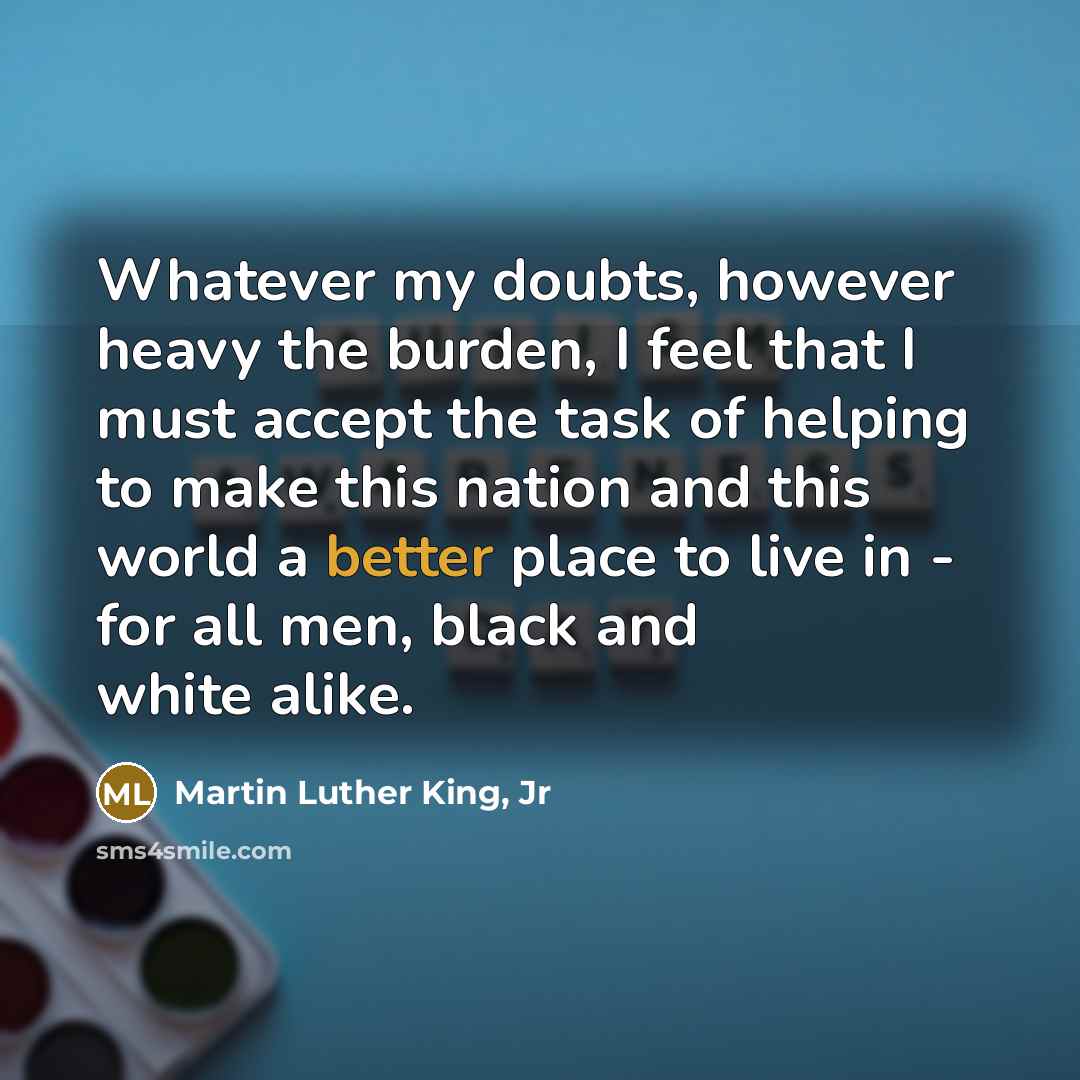 “Whatever my doubts, however heavy the burden, I feel that I must accept the task of helping to make this nation and this world a better place to live in - for all men, black and white alike.” quote by Martin Luther King, Jr
