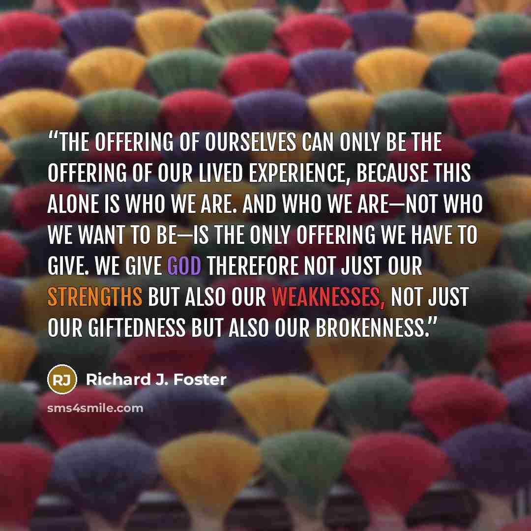 “The offering of ourselves can only be the offering of our lived experience, because this alone is who we are. And who we are—not who we want to be—is the only offering we have to give. We give God therefore not just our strengths but also our weaknesses, not just our giftedness but also our…” quote by Richard J. Foster