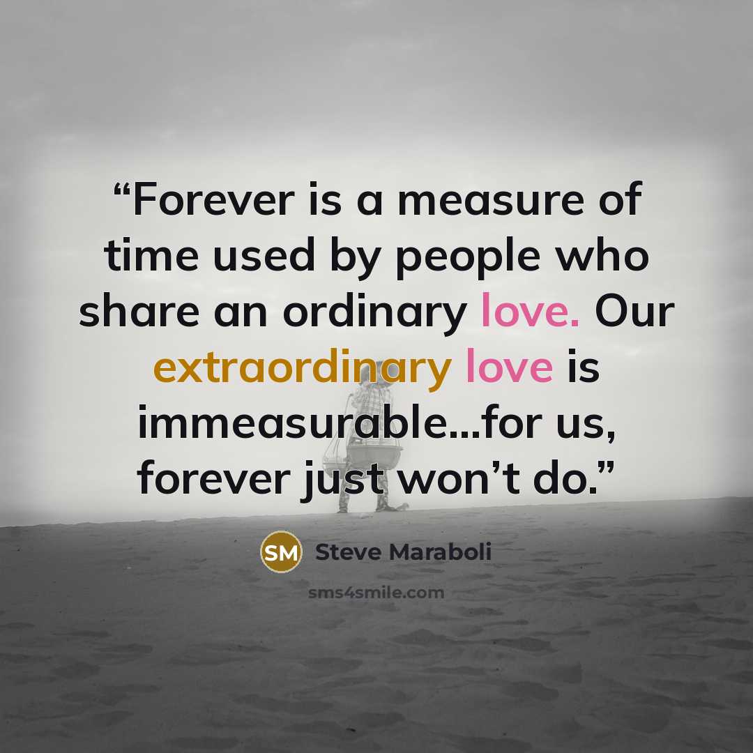 “Forever is a measure of time used by people who share an ordinary love. Our extraordinary love is immeasurable...for us, forever just won’t do.” quote by Steve Maraboli