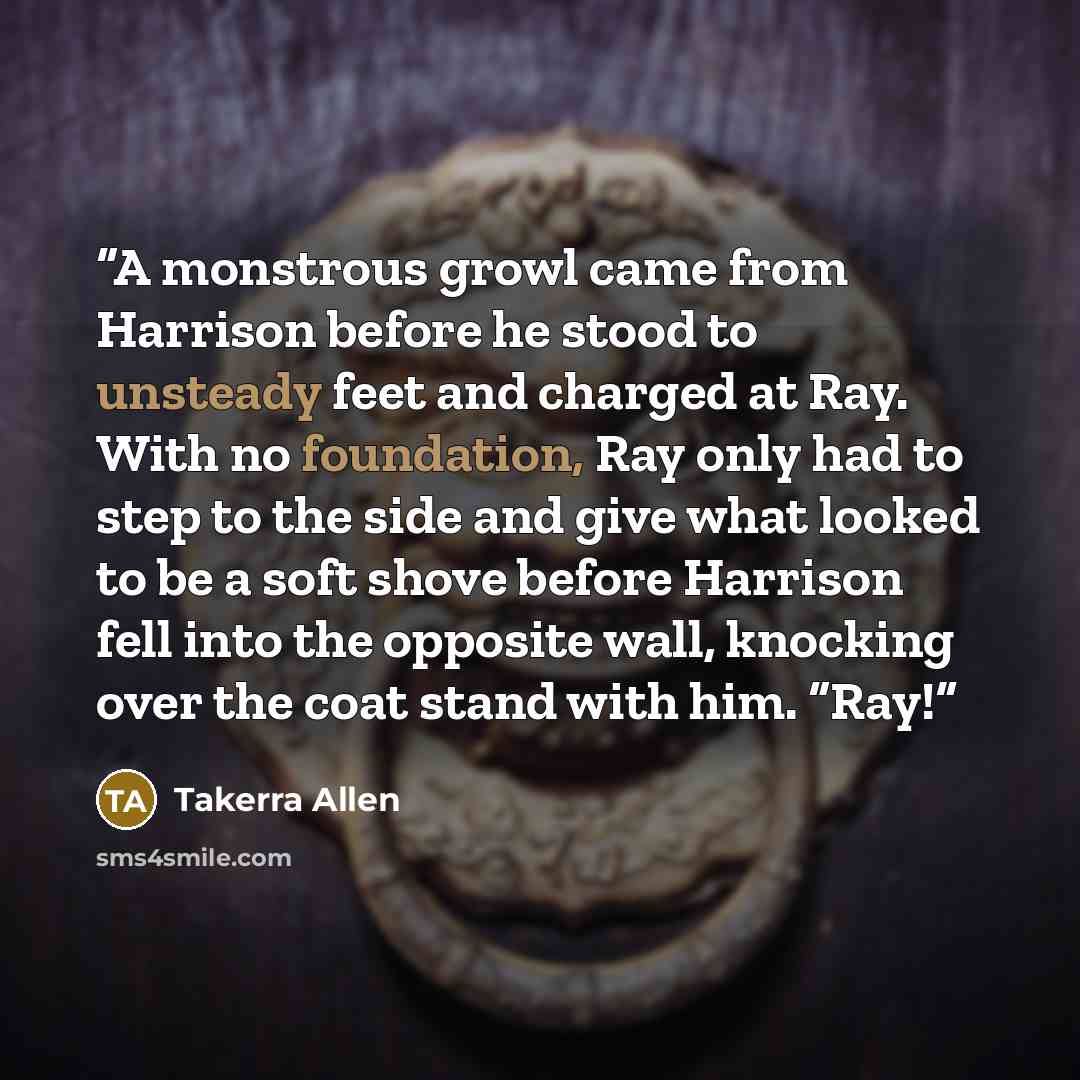 “A monstrous growl came from Harrison before he stood to unsteady feet and charged at Ray. With no foundation, Ray only had to step to the side and give what looked to be a soft shove before Harrison fell into the opposite wall, knocking over the coat stand with him. “Ray!” quote by Takerra Allen