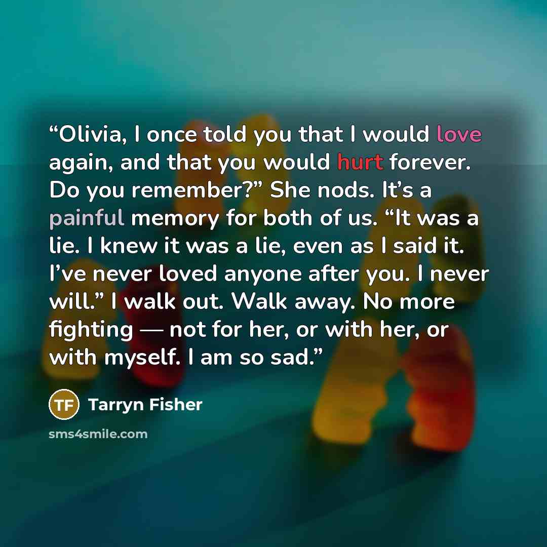 “Olivia, I once told you that I would love again, and that you would hurt forever. Do you remember?” She nods. It’s a painful memory for both of us. “It was a lie. I knew it was a lie, even as I said it. I’ve never loved anyone after you. I never will.” I walk out. Walk away. No more fighting — not…” quote by Tarryn Fisher