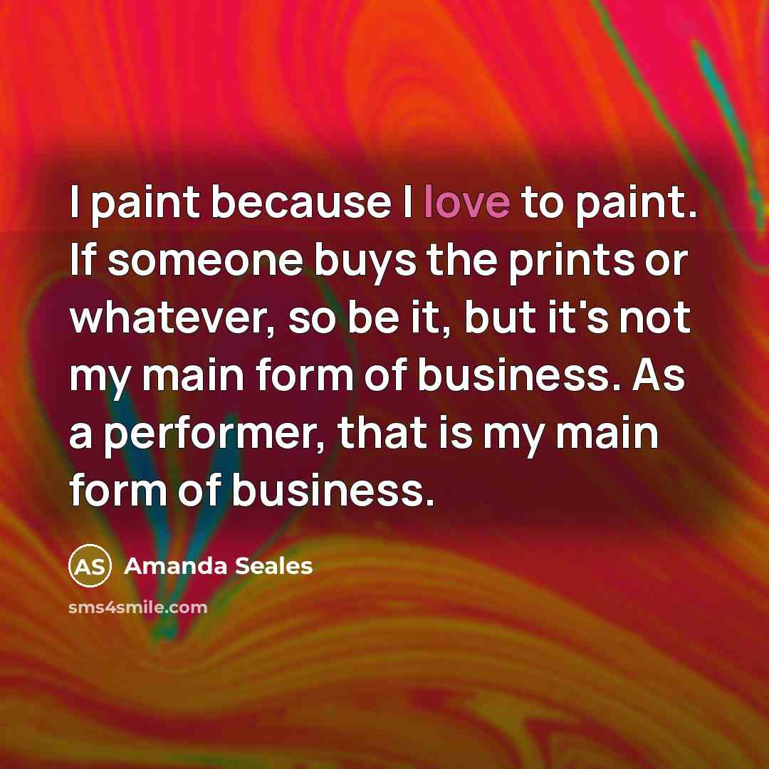 “I paint because I love to paint. If someone buys the prints or whatever, so be it, but it's not my main form of business. As a performer, that is my main form of business.” quote by Amanda Seales