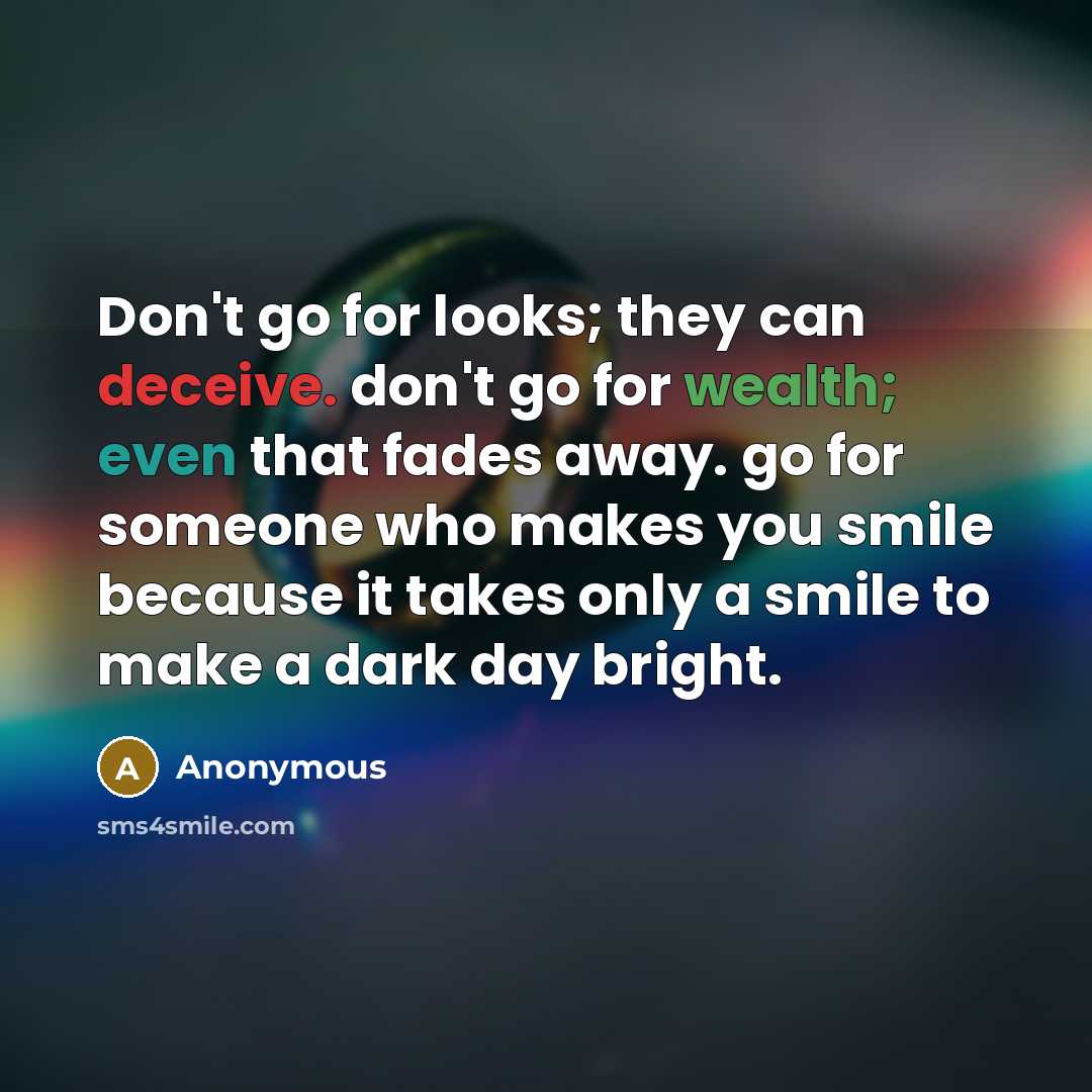 “Don't go for looks; they can deceive. don't go for wealth; even that fades away. go for someone who makes you smile because it takes only a smile to make a dark day bright.” quote by Anonymous
