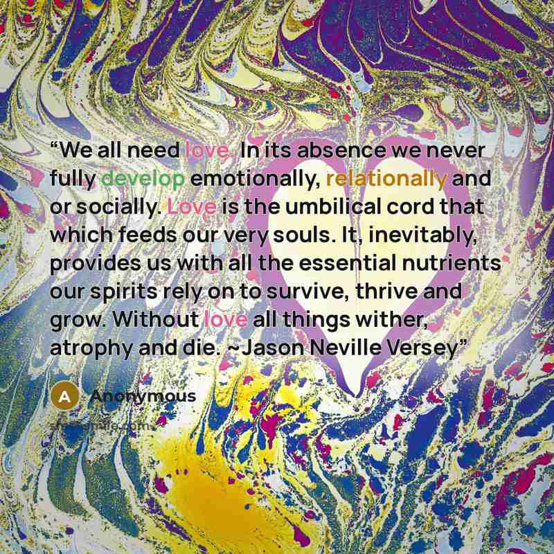 “We all need love. In its absence we never fully develop emotionally, relationally and or socially. Love is the umbilical cord that which feeds our very souls. It, inevitably, provides us with all the essential nutrients our spirits rely on to survive, thrive and grow. Without love all things…” quote by Anonymous