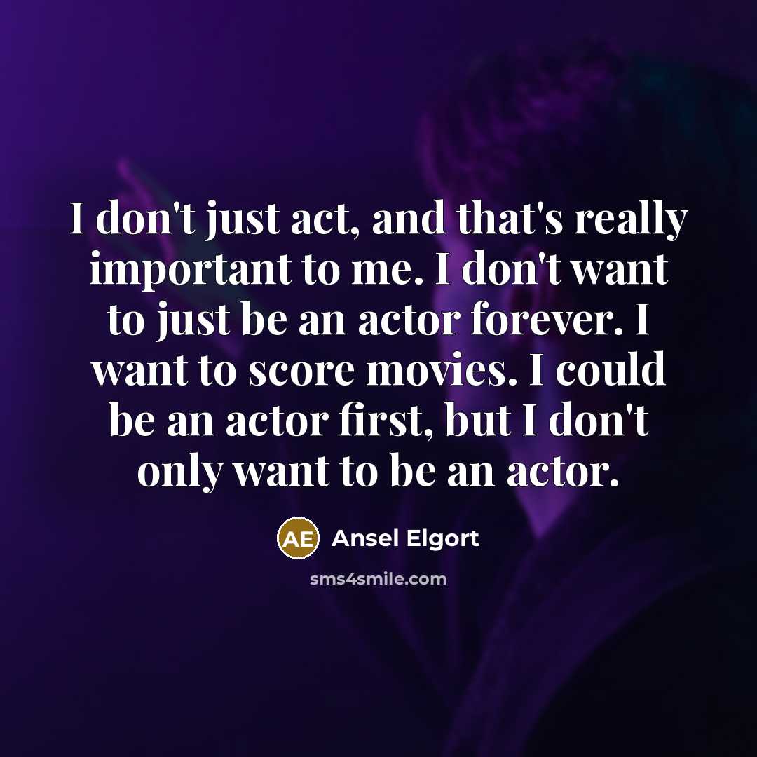 “I don't just act, and that's really important to me. I don't want to just be an actor forever. I want to score movies. I could be an actor first, but I don't only want to be an actor.” quote by Ansel Elgort