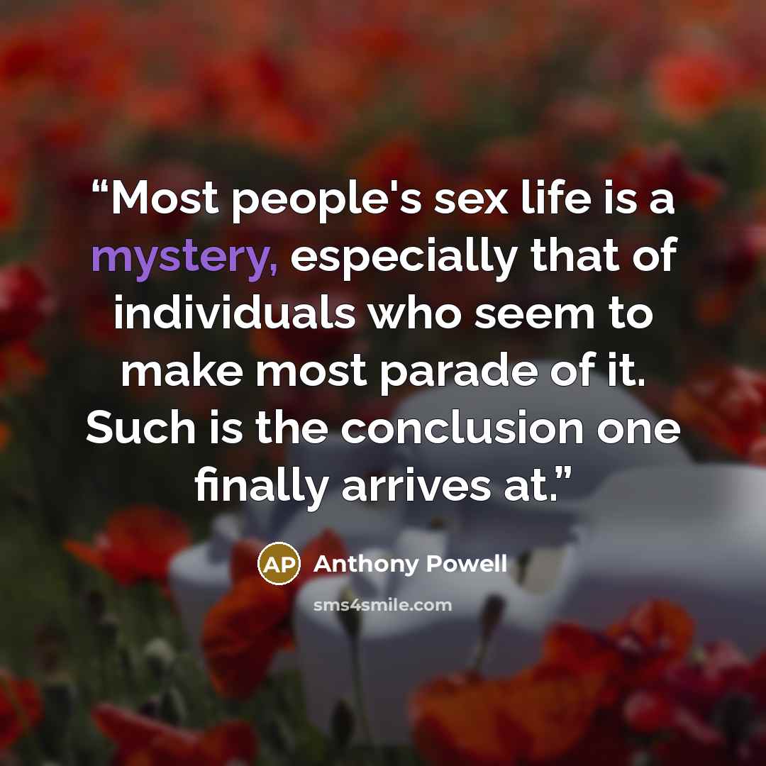 “Most people's sex life is a mystery, especially that of individuals who seem to make most parade of it. Such is the conclusion one finally arrives at.” quote by Anthony Powell