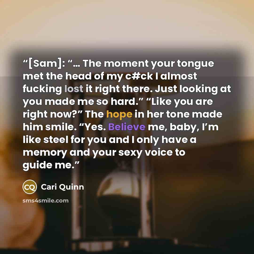 “[Sam]: “… The moment your tongue met the head of my c#ck I almost fucking lost it right there. Just looking at you made me so hard.” “Like you are right now?” The hope in her tone made him smile. “Yes. Believe me, baby, I’m like steel for you and I only have a memory and your sexy voice to guide me.” quote by Cari Quinn