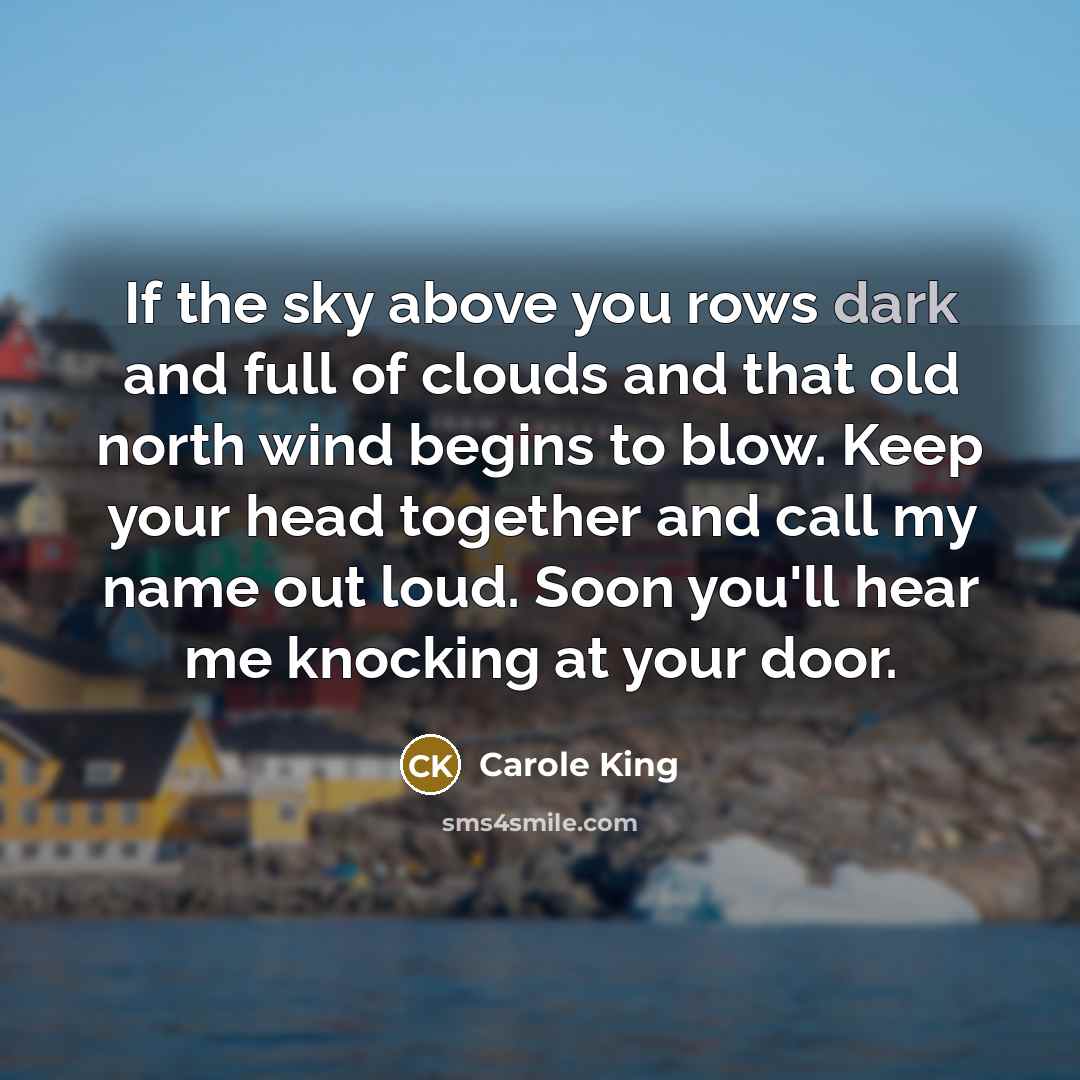 “If the sky above you rows dark and full of clouds and that old north wind begins to blow. Keep your head together and call my name out loud. Soon you'll hear me knocking at your door.” quote by Carole King