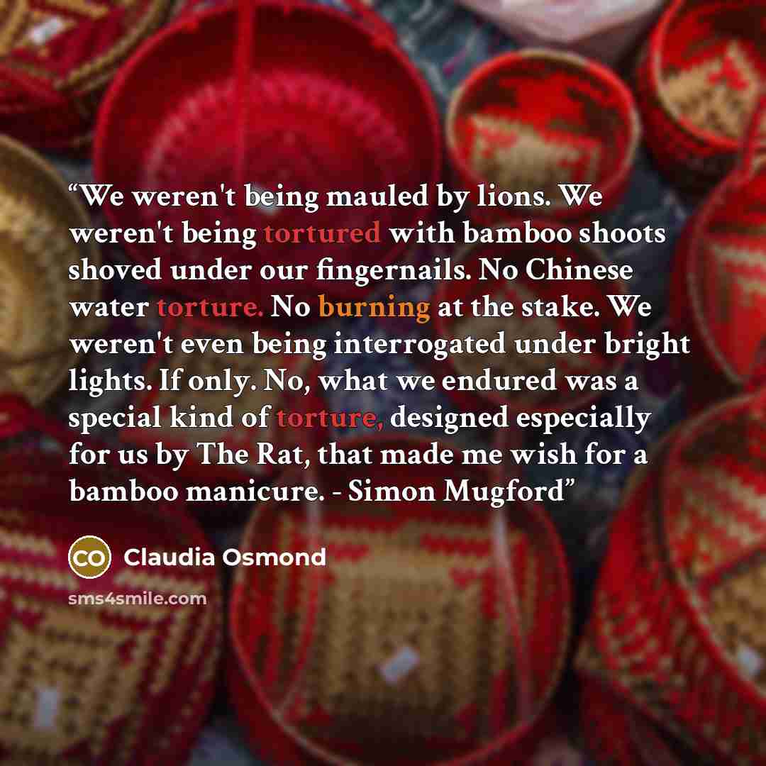 “We weren't being mauled by lions. We weren't being tortured with bamboo shoots shoved under our fingernails. No Chinese water torture. No burning at the stake. We weren't even being interrogated under bright lights. If only. No, what we endured was a special kind of torture, designed especially…” quote by Claudia Osmond