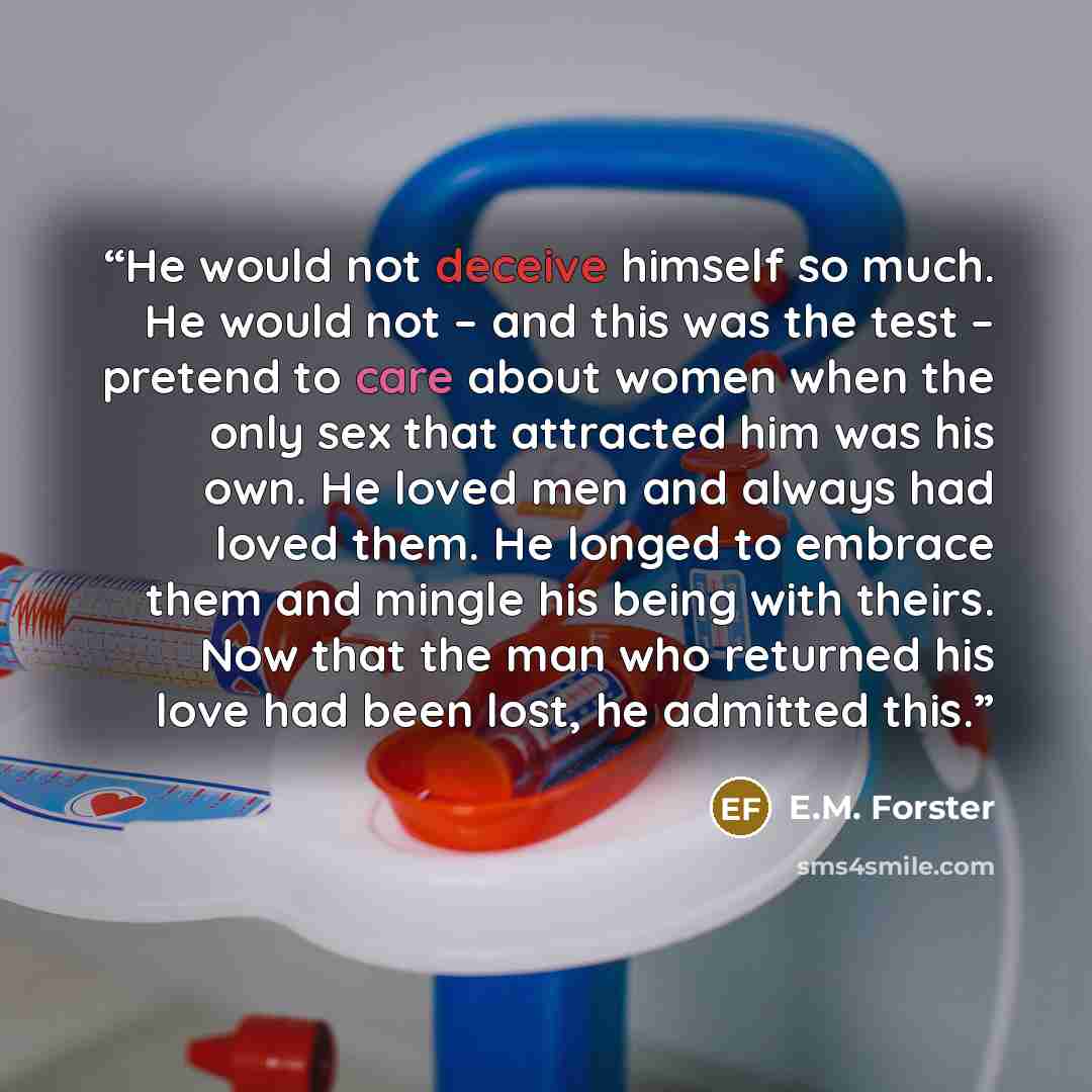 “He would not deceive himself so much. He would not – and this was the test – pretend to care about women when the only sex that attracted him was his own. He loved men and always had loved them. He longed to embrace them and mingle his being with theirs. Now that the man who returned his love had…” quote by E.M. Forster