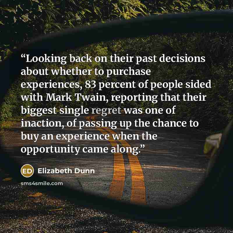 “Looking back on their past decisions about whether to purchase experiences, 83 percent of people sided with Mark Twain, reporting that their biggest single regret was one of inaction, of passing up the chance to buy an experience when the opportunity came along.” quote by Elizabeth Dunn