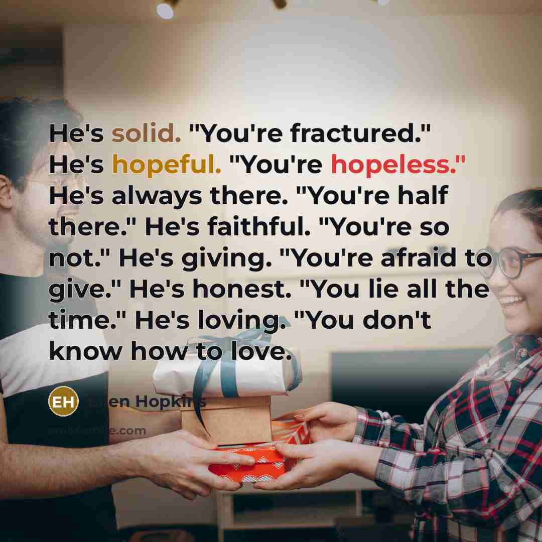 “He's solid. "You're fractured." He's hopeful. "You're hopeless." He's always…” quote by Ellen Hopkins