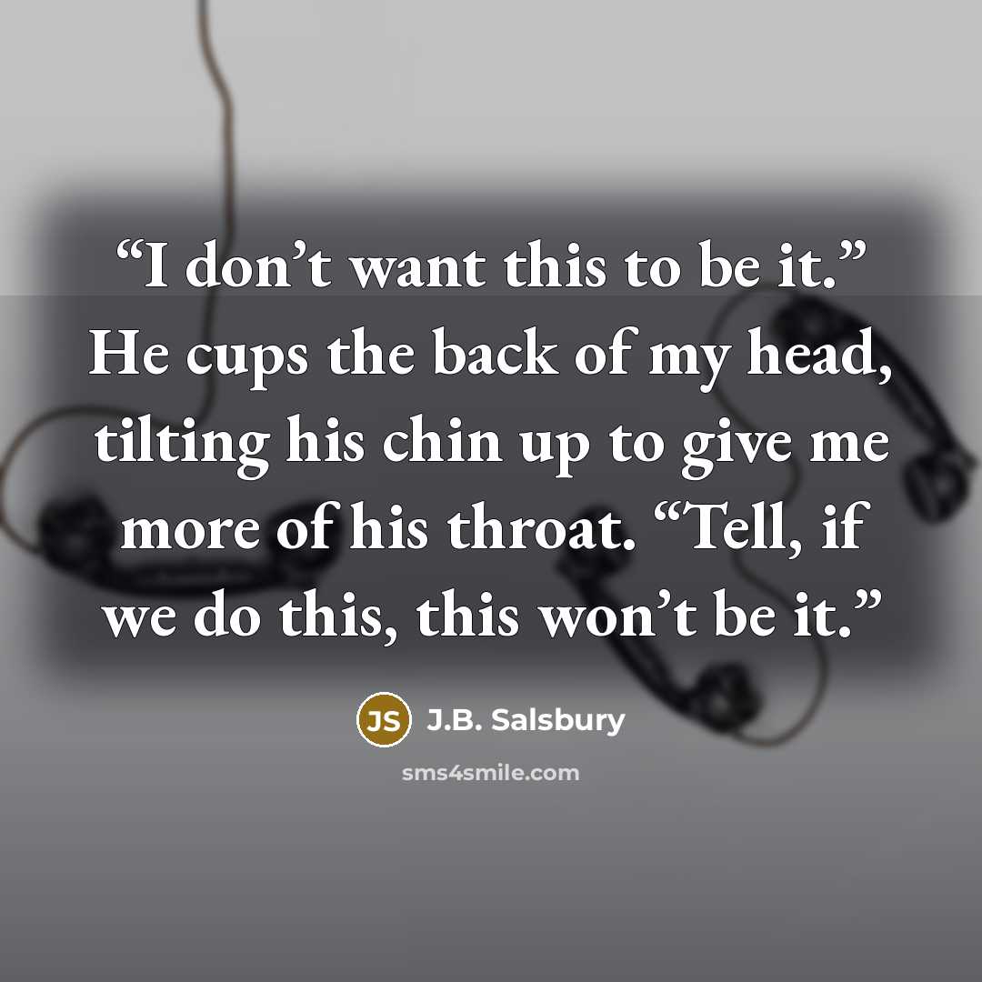 “I don’t want this to be it.” He cups the back of my head, tilting his chin up to give me more of his throat. “Tell, if we do this, this won’t be it.” quote by J.B. Salsbury