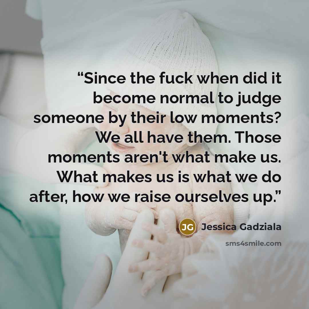 “Since the fuck when did it become normal to judge someone by their low moments? We all have them. Those moments aren't what make us. What makes us is what we do after, how we raise ourselves up.” quote by Jessica Gadziala