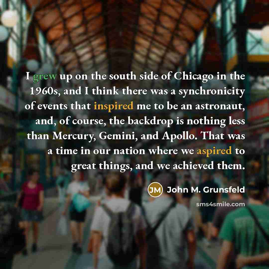 “I grew up on the south side of Chicago in the 1960s, and I think there was a synchronicity of events that inspired me to be an astronaut, and, of course, the backdrop is nothing less than Mercury, Gemini, and Apollo. That was a time in our nation where we aspired to great things, and we achieved…” quote by John M. Grunsfeld