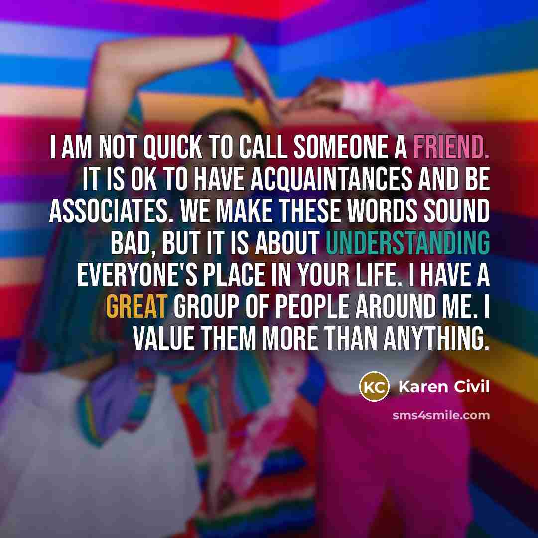 “I am not quick to call someone a friend. It is OK to have acquaintances and be associates. We make these words sound bad, but it is about understanding everyone's place in your life. I have a great group of people around me. I value them more than anything.” quote by Karen Civil