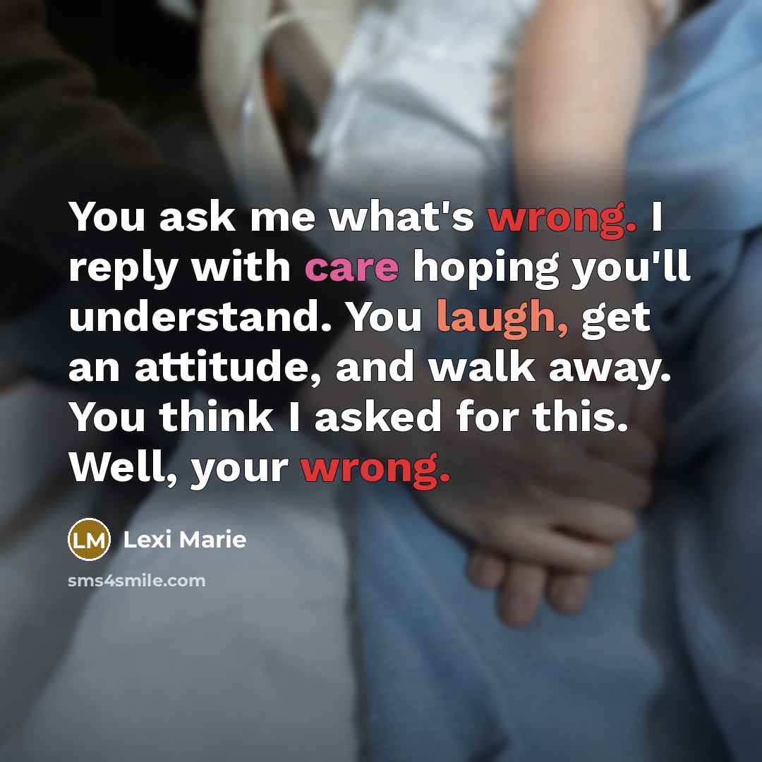 “You ask me what's wrong. I reply with care hoping you'll understand. You laugh, get an attitude, and walk away. You think I asked for this. Well, your wrong.” quote by Lexi Marie