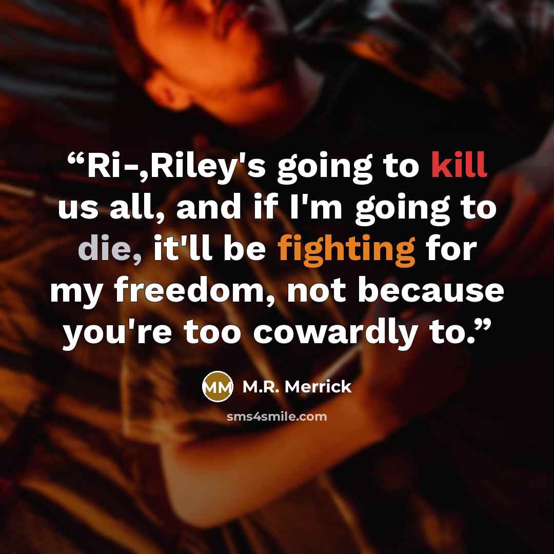 “Ri-,Riley's going to kill us all, and if I'm going to die, it'll be fighting for my freedom, not because you're too cowardly to.” quote by M.R. Merrick