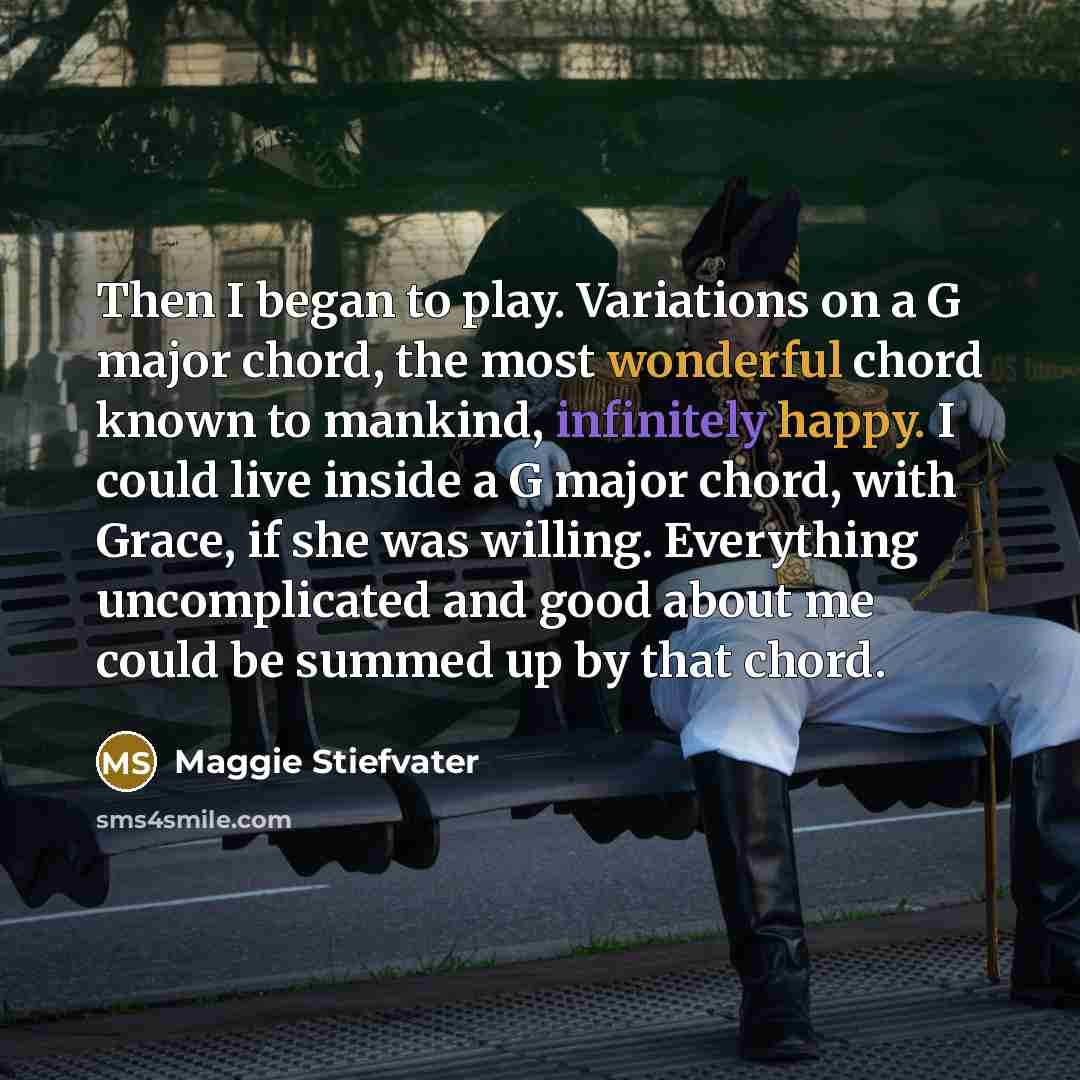 “Then I began to play. Variations on a G major chord, the most wonderful chord known to mankind, infinitely happy. I could live inside a G major chord, with Grace, if she was willing. Everything uncomplicated and good about me could be summed up by that chord.” quote by Maggie Stiefvater