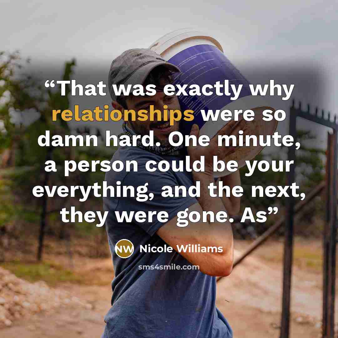 “That was exactly why relationships were so damn hard. One minute, a person could be your everything, and the next, they were gone. As” quote by Nicole Williams