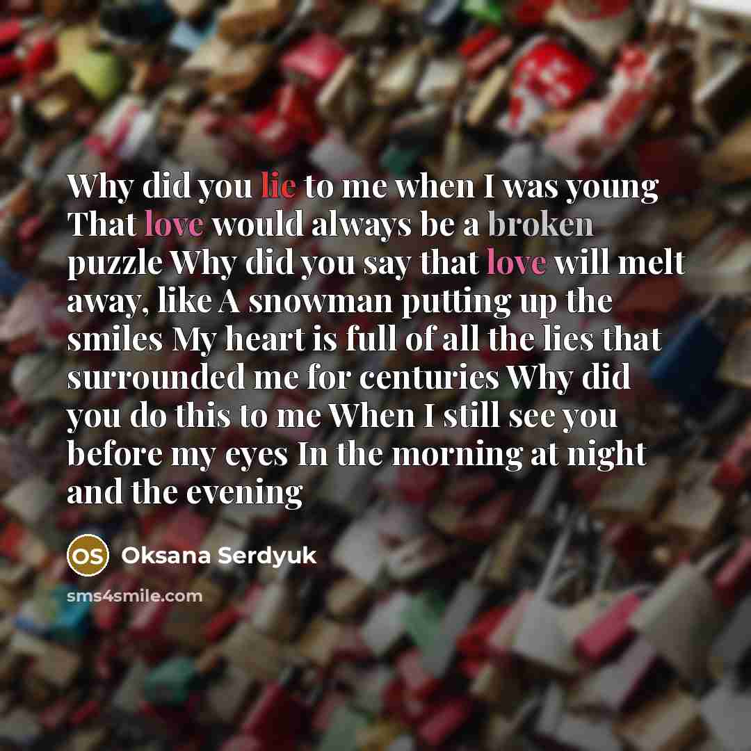 “Why did you lie to me when I was young That love would always be a broken puzzle Why did you say that love will melt away, like A snowman putting up the smiles My heart is full of all the lies that surrounded me for centuries Why did you do this to me When I still see you before my eyes In the…” quote by Oksana Serdyuk