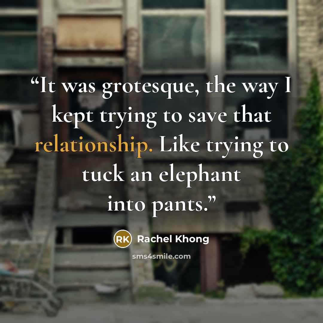 “It was grotesque, the way I kept trying to save that relationship. Like trying to tuck an elephant into pants.” quote by Rachel Khong