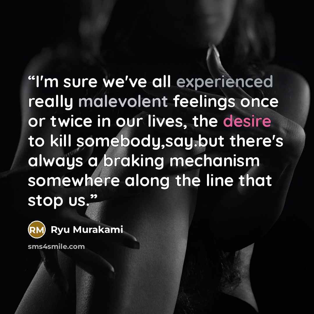 “I'm sure we've all experienced really malevolent feelings once or twice in our lives, the desire to kill somebody,say.but there's always a braking mechanism somewhere along the line that stop us.” quote by ryu murakami