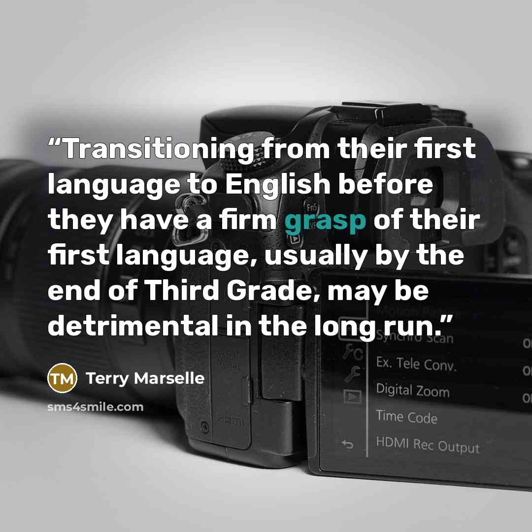 “Transitioning from their first language to English before they have a firm grasp of their first language, usually by the end of Third Grade, may be detrimental in the long run.” quote by Terry Marselle