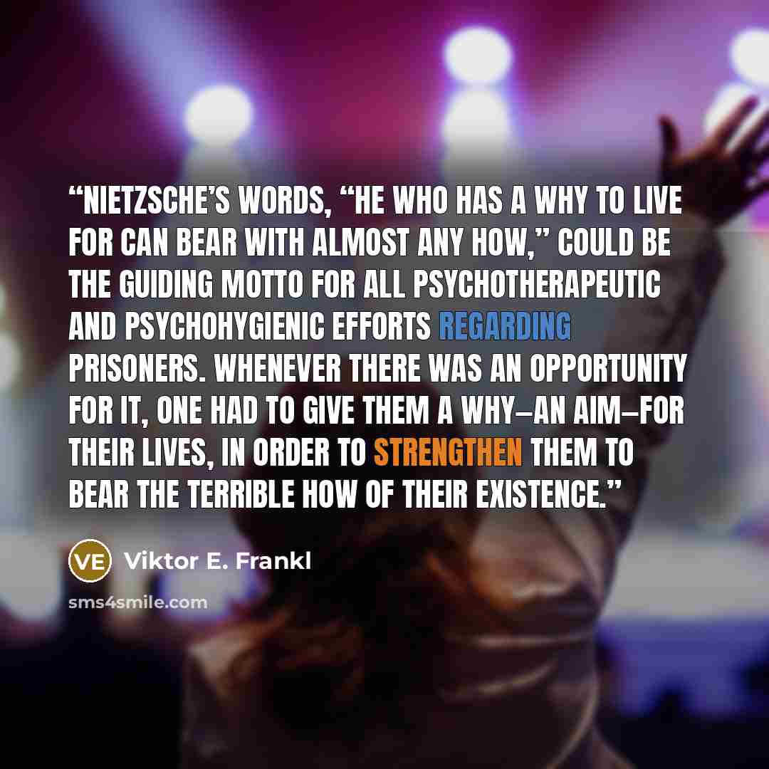 “Nietzsche’s words, “He who has a why to live for can bear with almost any how,” could be the guiding motto for all psychotherapeutic and psychohygienic efforts regarding prisoners. Whenever there was an opportunity for it, one had to give them a why—an aim—for their lives, in order to strengthen…” quote by Viktor E. Frankl